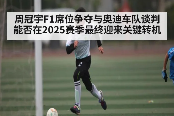 周冠宇F1席位争夺与奥迪车队谈判能否在2025赛季最终迎来关键转机