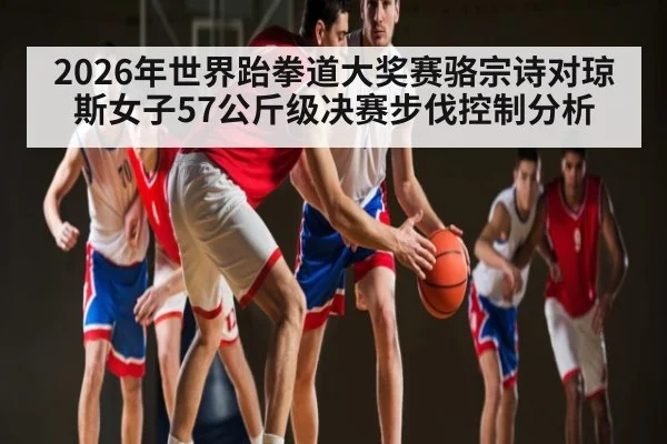 2026年世界跆拳道大奖赛骆宗诗对琼斯女子57公斤级决赛步伐控制分析