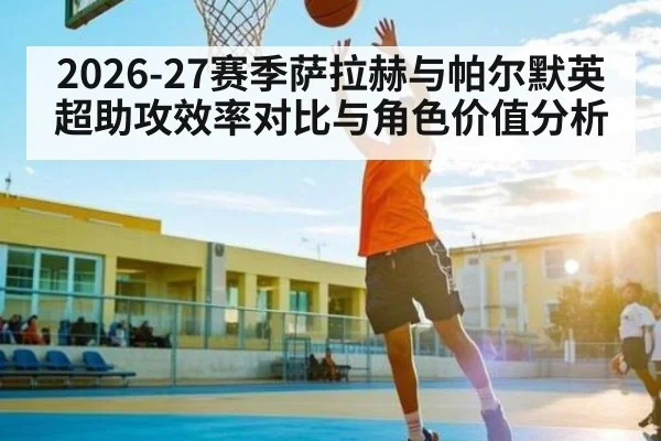 2026-27赛季萨拉赫与帕尔默英超助攻效率对比与角色价值分析