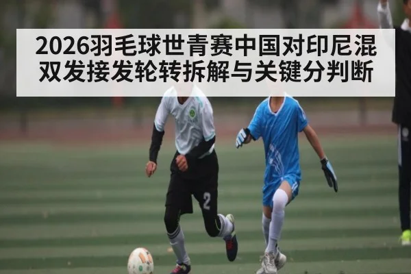 2026羽毛球世青赛中国对印尼混双发接发轮转拆解与关键分判断