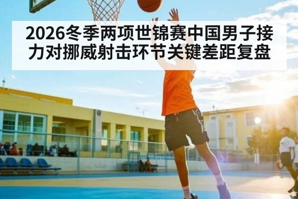 2026冬季两项世锦赛中国男子接力对挪威射击环节关键差距复盘
